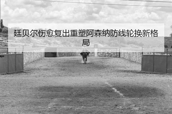廷贝尔伤愈复出重塑阿森纳防线轮换新格局