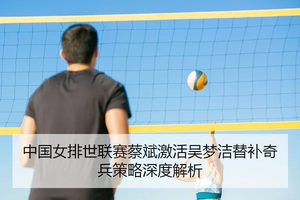 中国女排世联赛蔡斌激活吴梦洁替补奇兵策略深度解析